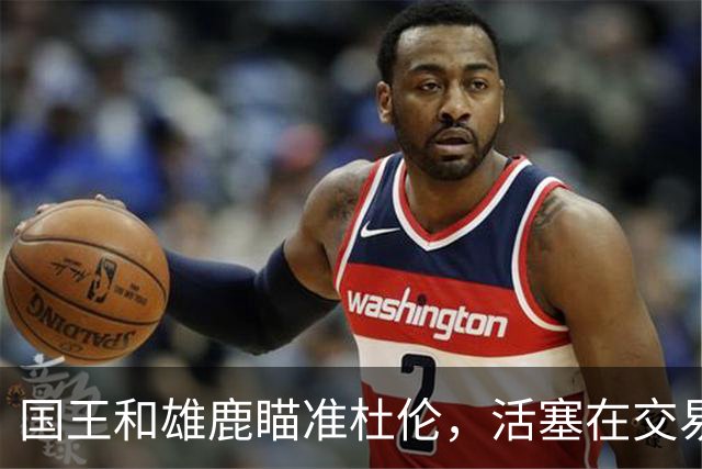 国王和雄鹿瞄准杜伦，活塞在交易谈判中犹如石头